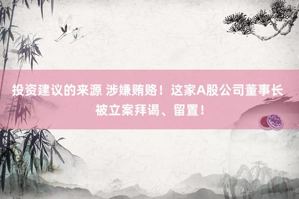 投资建议的来源 涉嫌贿赂！这家A股公司董事长 被立案拜谒、留置！