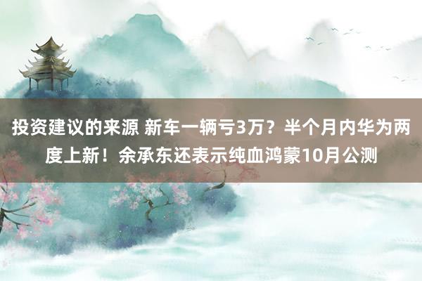 投资建议的来源 新车一辆亏3万？半个月内华为两度上新！余承东还表示纯血鸿蒙10月公测