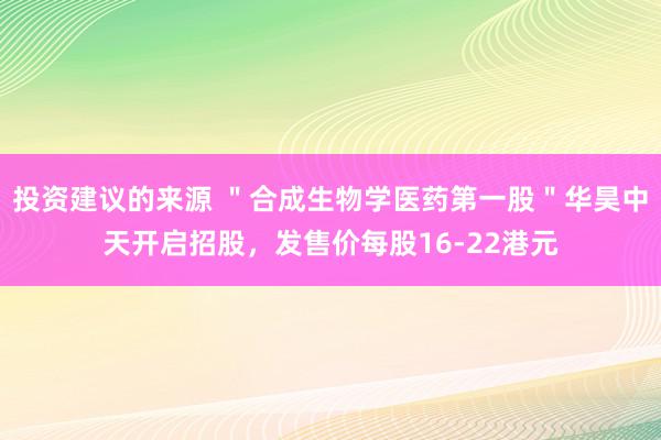 投资建议的来源 ＂合成生物学医药第一股＂华昊中天开启招股，发售价每股16-22港元