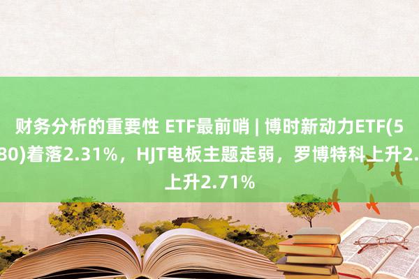 财务分析的重要性 ETF最前哨 | 博时新动力ETF(516580)着落2.31%，HJT电板主题走弱，罗博特科上升2.71%