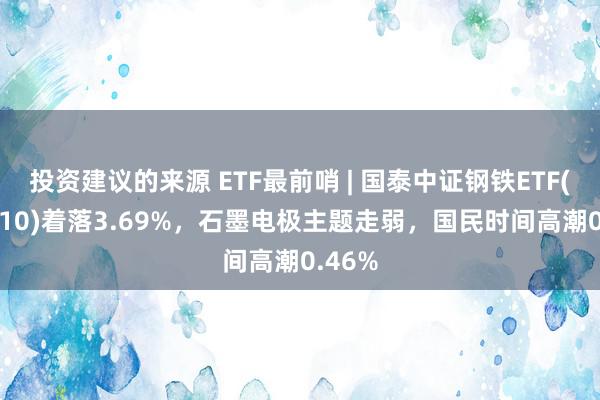 投资建议的来源 ETF最前哨 | 国泰中证钢铁ETF(515210)着落3.69%，石墨电极主题走弱，国民时间高潮0.46%