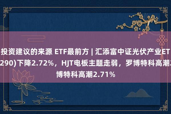 投资建议的来源 ETF最前方 | 汇添富中证光伏产业ETF(516290)下降2.72%，HJT电板主题走弱，罗博特科高潮2.71%