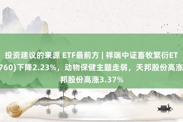 投资建议的来源 ETF最前方 | 祥瑞中证畜牧繁衍ETF(516760)下降2.23%，动物保健主题走弱，天邦股份高涨3.37%