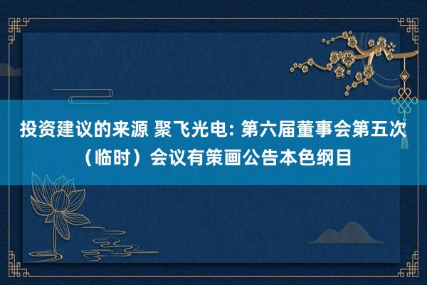 投资建议的来源 聚飞光电: 第六届董事会第五次（临时）会议有策画公告本色纲目