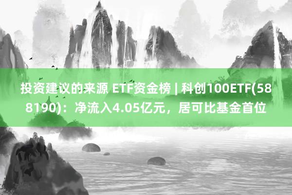 投资建议的来源 ETF资金榜 | 科创100ETF(588190)：净流入4.05亿元，居可比基金首位