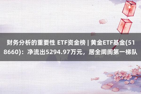 财务分析的重要性 ETF资金榜 | 黄金ETF基金(518660)：净流出5294.97万元，居全阛阓第一梯队