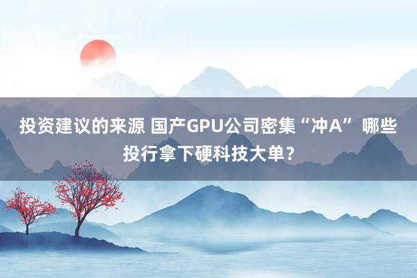 投资建议的来源 国产GPU公司密集“冲A” 哪些投行拿下硬科技大单？