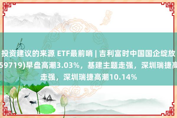 投资建议的来源 ETF最前哨 | 吉利富时中国国企绽放共赢ETF(159719)早盘高潮3.03%，基建主题走强，深圳瑞捷高潮10.14%