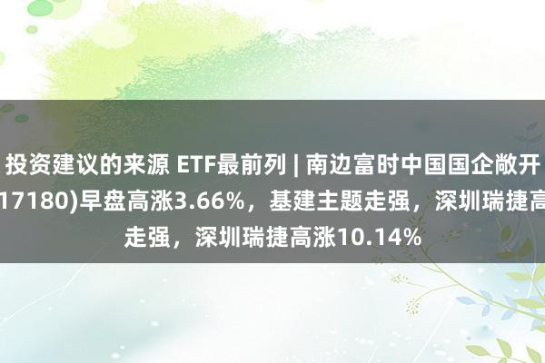 投资建议的来源 ETF最前列 | 南边富时中国国企敞开共赢ETF(517180)早盘高涨3.66%，基建主题走强，深圳瑞捷高涨10.14%