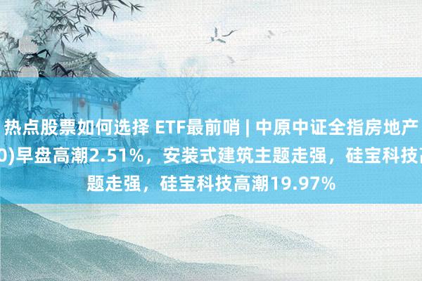 热点股票如何选择 ETF最前哨 | 中原中证全指房地产ETF(515060)早盘高潮2.51%，安装式建筑主题走强，硅宝科技高潮19.97%