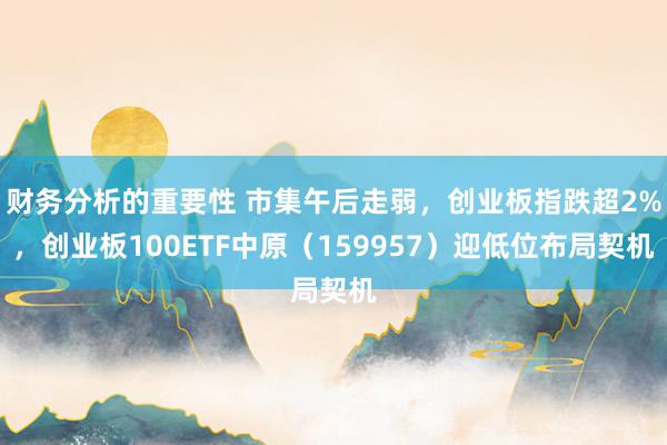 财务分析的重要性 市集午后走弱，创业板指跌超2%，创业板100ETF中原（159957）迎低位布局契机