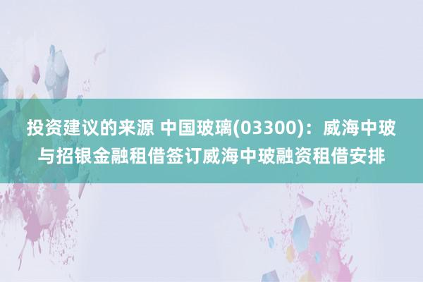 投资建议的来源 中国玻璃(03300)：威海中玻与招银金融租借签订威海中玻融资租借安排