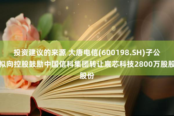 投资建议的来源 大唐电信(600198.SH)子公司拟向控股鼓励中国信科集团转让宸芯科技2800万股股份