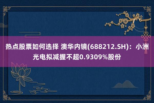 热点股票如何选择 澳华内镜(688212.SH)：小洲光电拟减握不超0.9309%股份