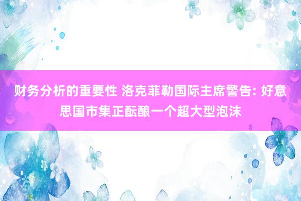 财务分析的重要性 洛克菲勒国际主席警告: 好意思国市集正酝酿一个超大型泡沫