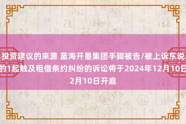 投资建议的来源 蓝海开垦集团手脚被告/被上诉东说念主的1起触及租借条约纠纷的诉讼将于2024年12月10日开庭