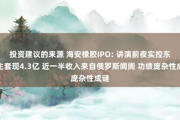 投资建议的来源 海安橡胶IPO: 讲演前夜实控东谈主套现4.3亿 近一半收入来自俄罗斯阛阓 功绩庞杂性成谜