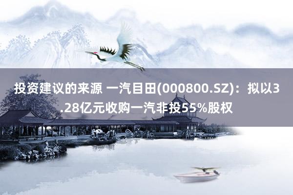 投资建议的来源 一汽目田(000800.SZ)：拟以3.28亿元收购一汽非投55%股权