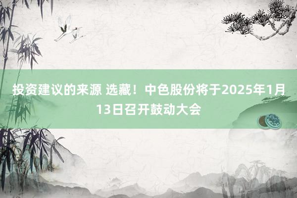 投资建议的来源 选藏！中色股份将于2025年1月13日召开鼓动大会