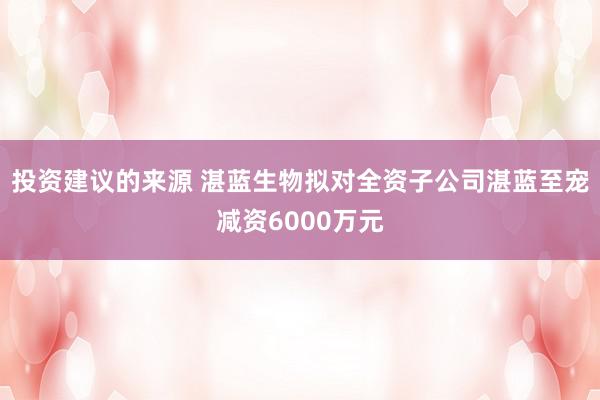 投资建议的来源 湛蓝生物拟对全资子公司湛蓝至宠减资6000万元