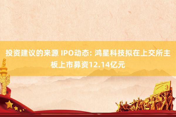 投资建议的来源 IPO动态: 鸿星科技拟在上交所主板上市募资12.14亿元