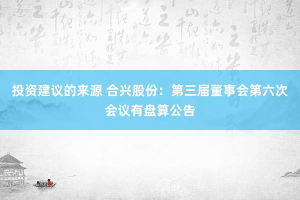 投资建议的来源 合兴股份：第三届董事会第六次会议有盘算公告