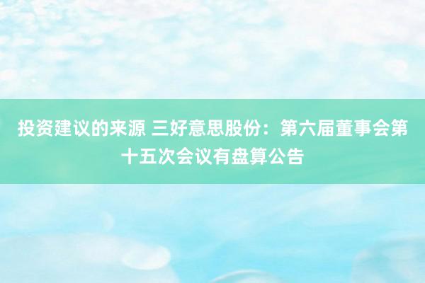 投资建议的来源 三好意思股份：第六届董事会第十五次会议有盘算公告