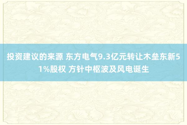 投资建议的来源 东方电气9.3亿元转让木垒东新51%股权 方针中枢波及风电诞生