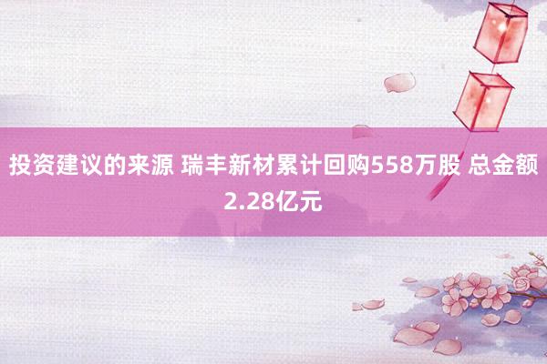 投资建议的来源 瑞丰新材累计回购558万股 总金额2.28亿元