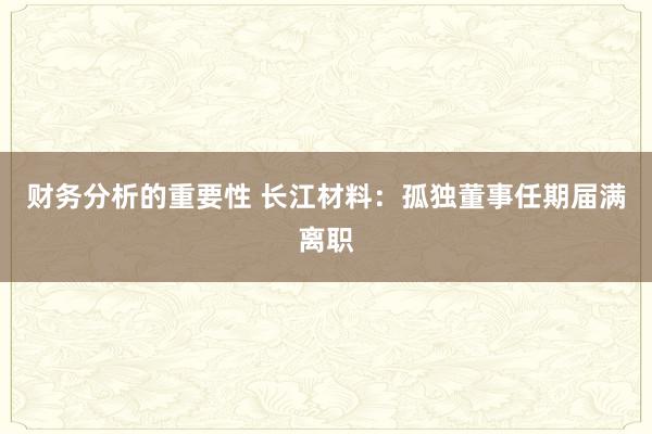 财务分析的重要性 长江材料：孤独董事任期届满离职