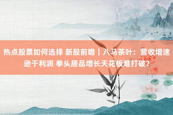 热点股票如何选择 新股前瞻｜八马茶叶：营收增速逊于利润 拳头居品增长天花板难打破？