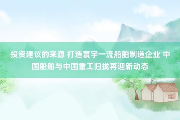 投资建议的来源 打造寰宇一流船舶制造企业 中国船舶与中国重工归拢再迎新动态