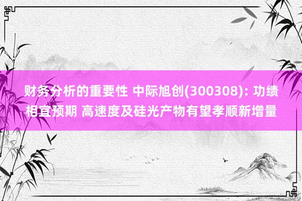 财务分析的重要性 中际旭创(300308): 功绩相宜预期 高速度及硅光产物有望孝顺新增量