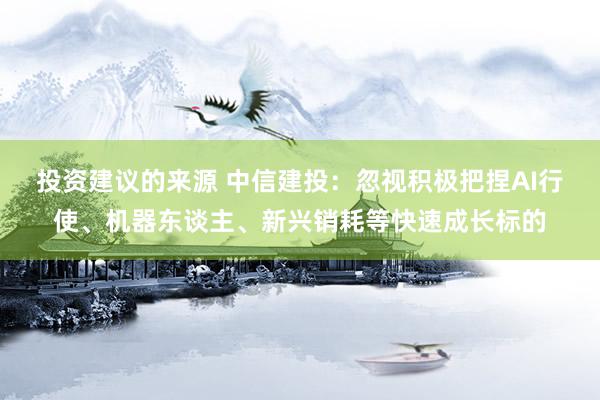 投资建议的来源 中信建投：忽视积极把捏AI行使、机器东谈主、新兴销耗等快速成长标的