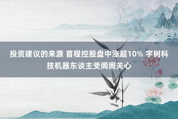 投资建议的来源 首程控股盘中涨超10% 宇树科技机器东谈主受阛阓关心