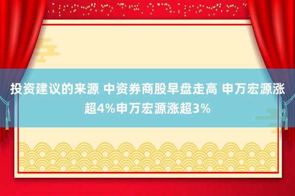 投资建议的来源 中资券商股早盘走高 申万宏源涨超4%申万宏源涨超3%