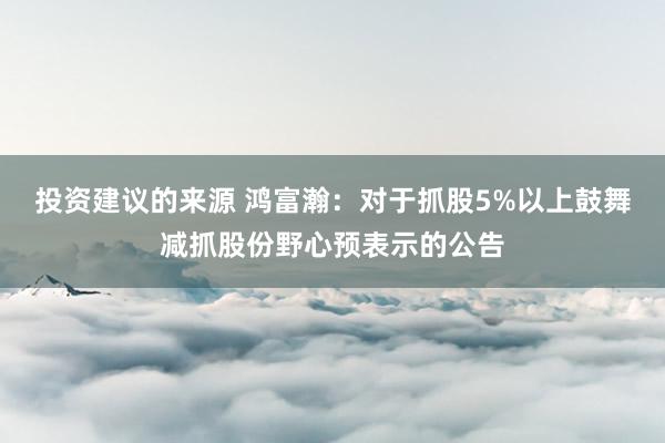 投资建议的来源 鸿富瀚：对于抓股5%以上鼓舞减抓股份野心预表示的公告