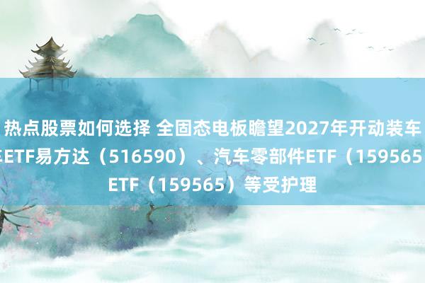 热点股票如何选择 全固态电板瞻望2027年开动装车，智能汽车ETF易方达（516590）、汽车零部件ETF（159565）等受护理