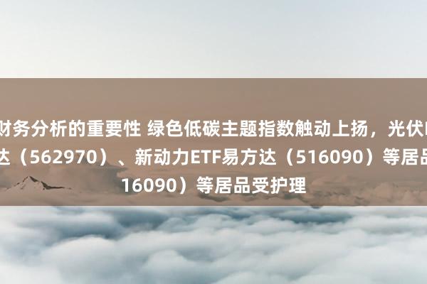 财务分析的重要性 绿色低碳主题指数触动上扬，光伏ETF易方达（562970）、新动力ETF易方达（516090）等居品受护理