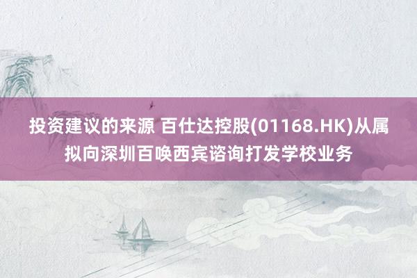 投资建议的来源 百仕达控股(01168.HK)从属拟向深圳百唤西宾谘询打发学校业务