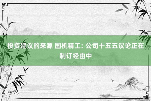 投资建议的来源 国机精工: 公司十五五议论正在制订经由中