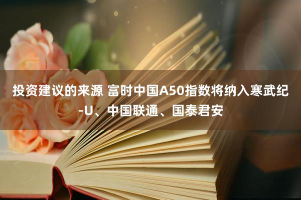 投资建议的来源 富时中国A50指数将纳入寒武纪-U、中国联通、国泰君安