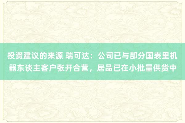 投资建议的来源 瑞可达：公司已与部分国表里机器东谈主客户张开合营，居品已在小批量供货中