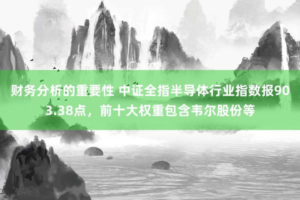 财务分析的重要性 中证全指半导体行业指数报903.38点，前十大权重包含韦尔股份等