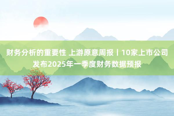 财务分析的重要性 上游原意周报丨10家上市公司发布2025年一季度财务数据预报