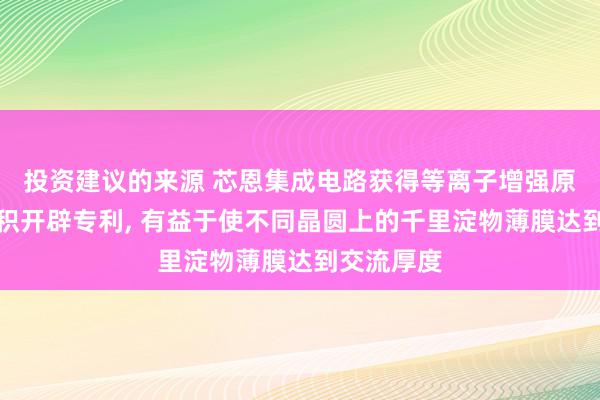 投资建议的来源 芯恩集成电路获得等离子增强原子层千里积开辟专利, 有益于使不同晶圆上的千里淀物薄膜达到交流厚度