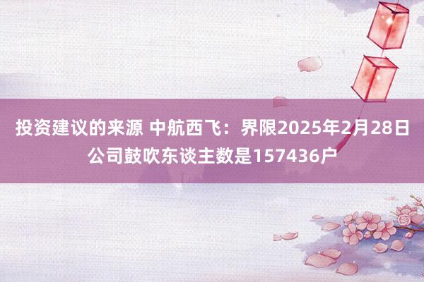 投资建议的来源 中航西飞：界限2025年2月28日公司鼓吹东谈主数是157436户