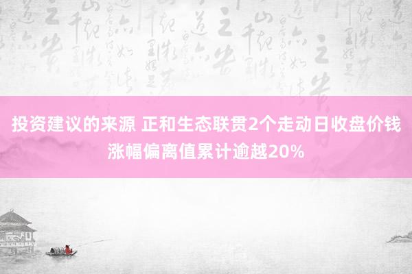 投资建议的来源 正和生态联贯2个走动日收盘价钱涨幅偏离值累计逾越20%