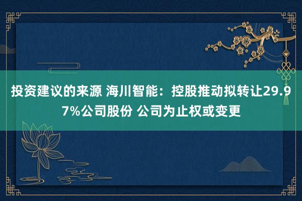 投资建议的来源 海川智能：控股推动拟转让29.97%公司股份 公司为止权或变更