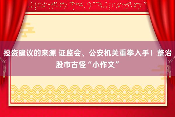 投资建议的来源 证监会、公安机关重拳入手！整治股市古怪“小作文”